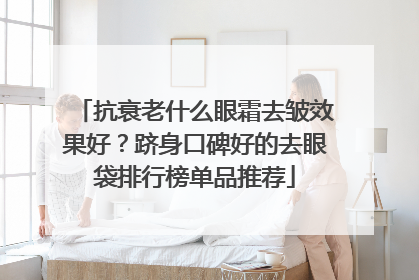 抗衰老什么眼霜去皱效果好？跻身口碑好的去眼袋排行榜单品推荐