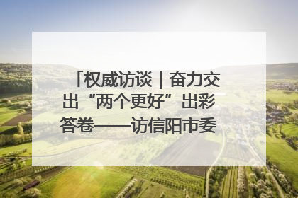 权威访谈｜奋力交出“两个更好”出彩答卷——访信阳市委书记蔡松涛