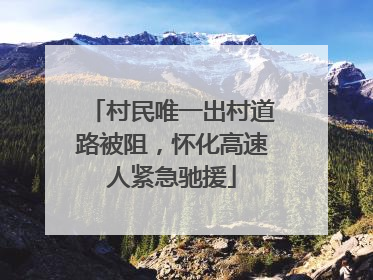 村民唯一出村道路被阻，怀化高速人紧急驰援