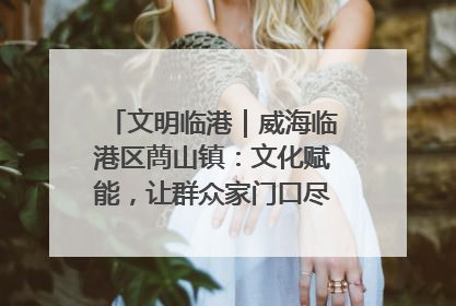 文明临港｜威海临港区蔄山镇：文化赋能，让群众家门口尽享幸福生活