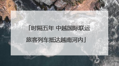 时隔五年 中越国际联运旅客列车抵达越南河内