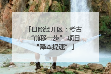 日照经开区：考古“前移一步” 项目“降本提速”