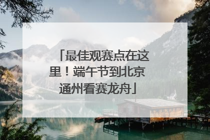 最佳观赛点在这里！端午节到北京通州看赛龙舟