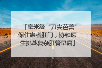 毫米级“刀尖芭蕾”保住患者肛门，协和医生挑战复杂肛管早癌
