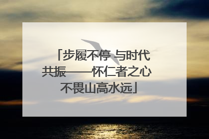 步履不停 与时代共振——怀仁者之心 不畏山高水远