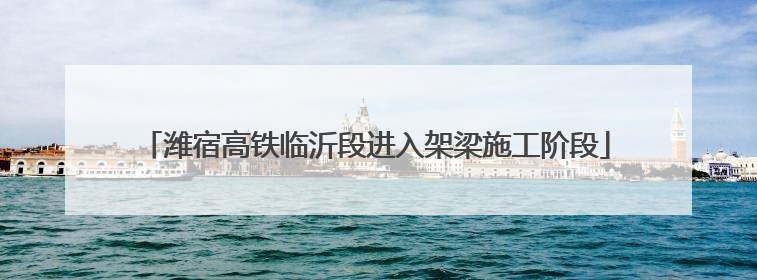 潍宿高铁临沂段进入架梁施工阶段