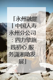 永州融耀丨中国人寿永州分公司：四力擎旗践初心 服务潇湘助发展