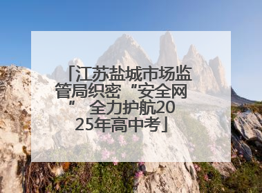 江苏盐城市场监管局织密“安全网” 全力护航2025年高中考
