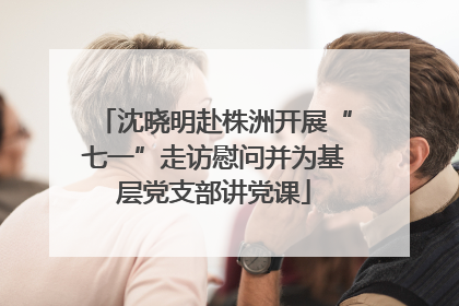沈晓明赴株洲开展“七一”走访慰问并为基层党支部讲党课