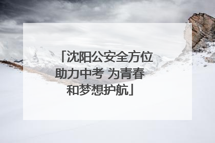 沈阳公安全方位助力中考 为青春和梦想护航