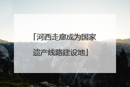 河西走廊成为国家遗产线路建设地
