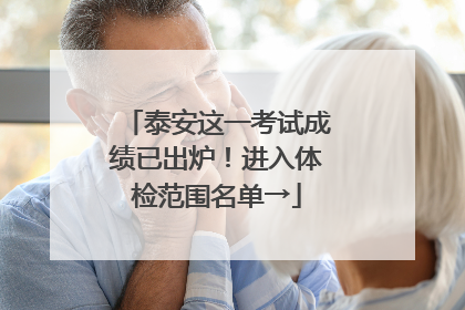 泰安这一考试成绩已出炉！进入体检范围名单→