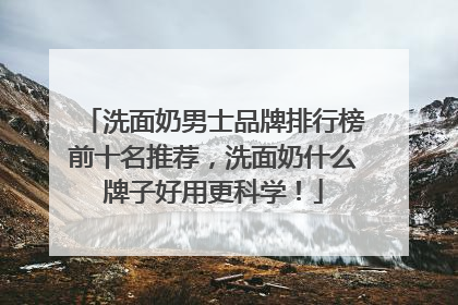 洗面奶男士品牌排行榜前十名推荐，洗面奶什么牌子好用更科学！