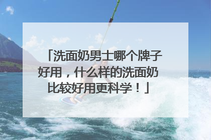洗面奶男士哪个牌子好用，什么样的洗面奶比较好用更科学！