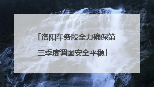 洛阳车务段全力确保第三季度调图安全平稳