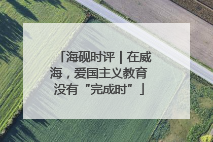 海砚时评｜在威海，爱国主义教育没有“完成时”