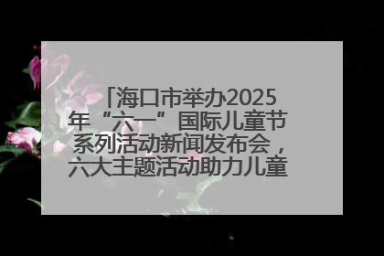 海口市举办2025年“六一”国际儿童节系列活动新闻发布会，六大主题活动助力儿童友好城市建设
