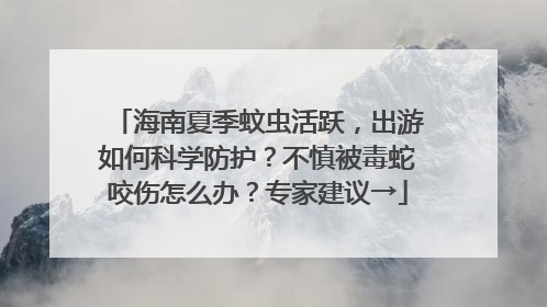 海南夏季蚊虫活跃，出游如何科学防护？不慎被毒蛇咬伤怎么办？专家建议→