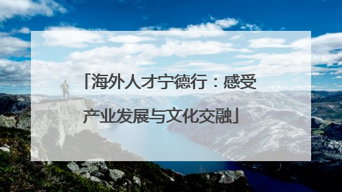 海外人才宁德行：感受产业发展与文化交融