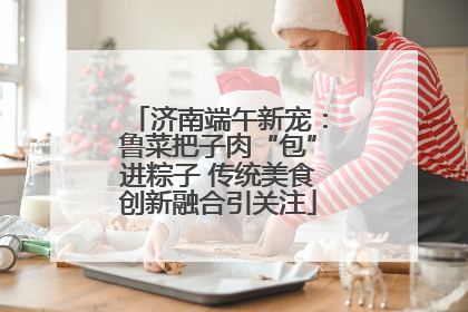 济南端午新宠：鲁菜把子肉“包”进粽子 传统美食创新融合引关注