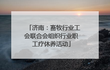 济南：畜牧行业工会联合会组织行业职工疗休养活动