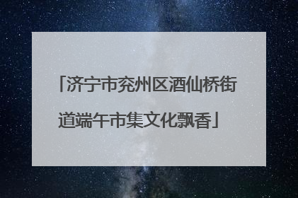 济宁市兖州区酒仙桥街道端午市集文化飘香