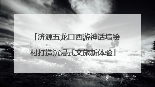 济源五龙口西游神话墙绘村打造沉浸式文旅新体验