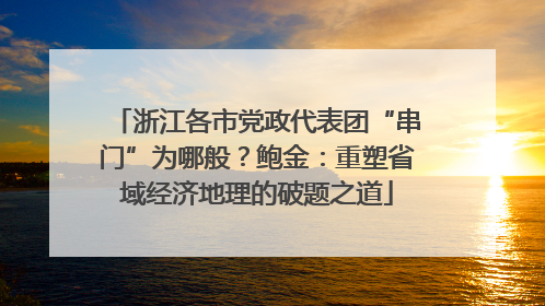 浙江各市党政代表团“串门”为哪般？鲍金：重塑省域经济地理的破题之道