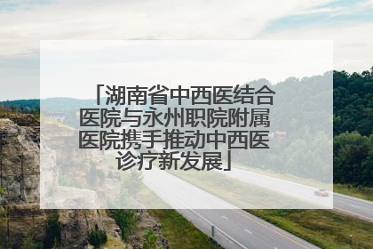 湖南省中西医结合医院与永州职院附属医院携手推动中西医诊疗新发展