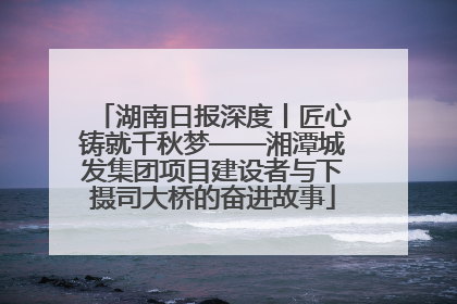 湖南日报深度丨匠心铸就千秋梦——湘潭城发集团项目建设者与下摄司大桥的奋进故事
