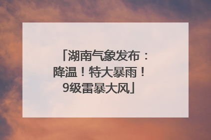 湖南气象发布：降温！特大暴雨！9级雷暴大风
