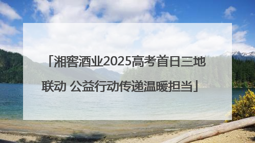 湘窖酒业2025高考首日三地联动 公益行动传递温暖担当