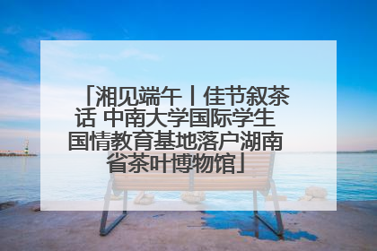 湘见端午丨佳节叙茶话 中南大学国际学生国情教育基地落户湖南省茶叶博物馆