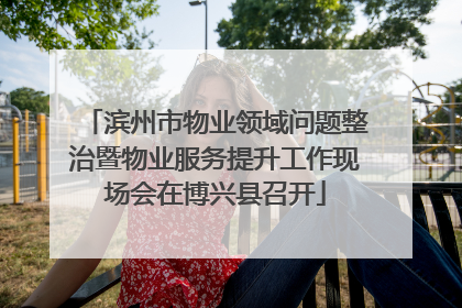 滨州市物业领域问题整治暨物业服务提升工作现场会在博兴县召开