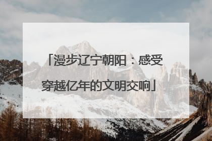 漫步辽宁朝阳：感受穿越亿年的文明交响