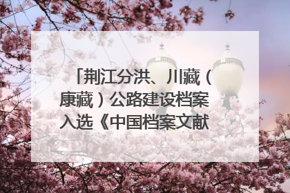 荆江分洪、川藏（康藏）公路建设档案入选《中国档案文献遗产名录》