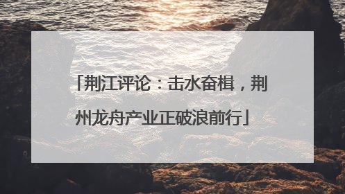 荆江评论：击水奋楫，荆州龙舟产业正破浪前行