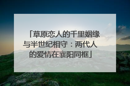 草原恋人的千里姻缘与半世纪相守：两代人的爱情在襄阳同框