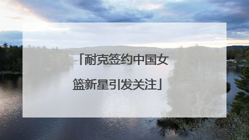 耐克签约中国女篮新星引发关注