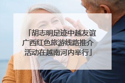 胡志明足迹中越友谊广西红色旅游线路推介活动在越南河内举行