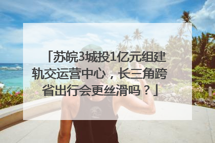 苏皖3城投1亿元组建轨交运营中心，长三角跨省出行会更丝滑吗？