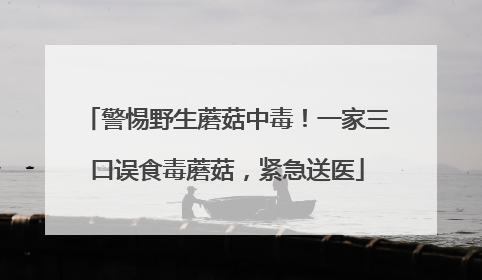 警惕野生蘑菇中毒！一家三口误食毒蘑菇，紧急送医