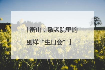 衡山:敬老院里的别样“生日会”