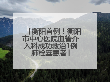 衡阳首例！衡阳市中心医院血管介入科成功救治1例肺栓塞患者