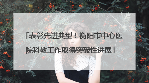 表彰先进典型！衡阳市中心医院科教工作取得突破性进展