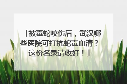 被毒蛇咬伤后，武汉哪些医院可打抗蛇毒血清？这份名录请收好！