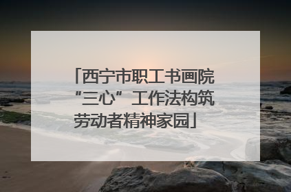 西宁市职工书画院“三心”工作法构筑劳动者精神家园