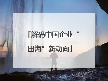 解码中国企业“出海”新动向