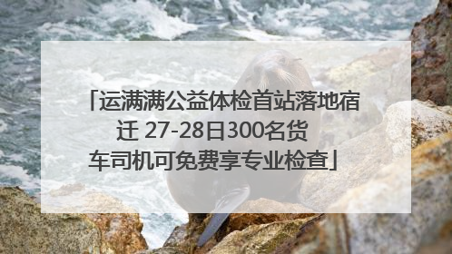 运满满公益体检首站落地宿迁 27-28日300名货车司机可免费享专业检查