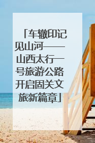 车辙印记见山河——山西太行一号旅游公路开启固关文旅新篇章